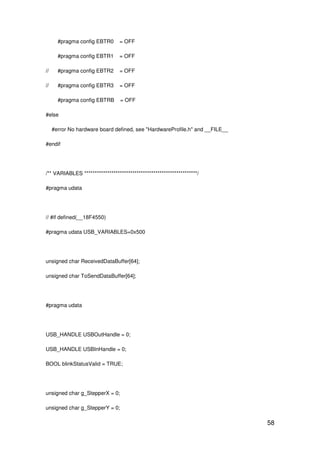58
#pragma config EBTR0 = OFF
#pragma config EBTR1 = OFF
// #pragma config EBTR2 = OFF
// #pragma config EBTR3 = OFF
#pragma config EBTRB = OFF
#else
#error No hardware board defined, see "HardwareProfile.h" and __FILE__
#endif
/** VARIABLES ******************************************************/
#pragma udata
// #if defined(__18F4550)
#pragma udata USB_VARIABLES=0x500
unsigned char ReceivedDataBuffer[64];
unsigned char ToSendDataBuffer[64];
#pragma udata
USB_HANDLE USBOutHandle = 0;
USB_HANDLE USBInHandle = 0;
BOOL blinkStatusValid = TRUE;
unsigned char g_StepperX = 0;
unsigned char g_StepperY = 0;
 