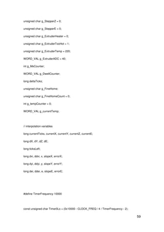 59
unsigned char g_StepperZ = 0;
unsigned char g_StepperE = 0;
unsigned char g_ExtruderHeater = 0;
unsigned char g_ExtruderTooHot = 1;
unsigned char g_ExtruderTemp = 220;
WORD_VAL g_ExtruderADC = 40;
int g_MsCounter;
WORD_VAL g_DwellCounter;
long deltaTicks;
unsigned char g_FineHome;
unsigned char g_FineHomeCount = 0;
int g_tempCounter = 0;
WORD_VAL g_currentTemp;
// interpolation variables
long currentTicks, currentX, currentY, currentZ, currentE;
long dX, dY, dZ, dE;
long ticksLeft;
long dxi, ddxi, x, slopeX, errorX;
long dyi, ddyi, y, slopeY, errorY;
long dei, ddei, e, slopeE, errorE;
#define TimerFrequency 10000
const unsigned char Timer0Lo = (0x10000 - CLOCK_FREQ / 4 / TimerFrequency - 2);
 