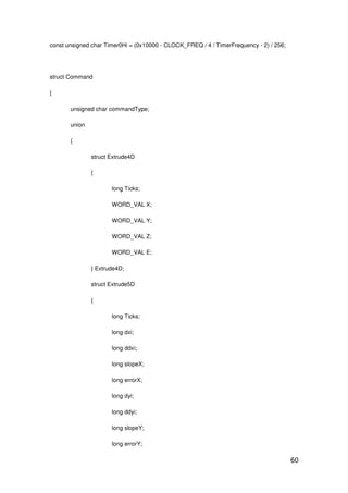 60
const unsigned char Timer0Hi = (0x10000 - CLOCK_FREQ / 4 / TimerFrequency - 2) / 256;
struct Command
{
unsigned char commandType;
union
{
struct Extrude4D
{
long Ticks;
WORD_VAL X;
WORD_VAL Y;
WORD_VAL Z;
WORD_VAL E;
} Extrude4D;
struct Extrude5D
{
long Ticks;
long dxi;
long ddxi;
long slopeX;
long errorX;
long dyi;
long ddyi;
long slopeY;
long errorY;
 