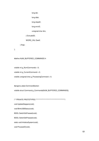 61
long dei;
long ddei;
long slopeE;
long errorE;
unsigned char dirs;
} Extrude5D;
WORD_VAL Dwell;
} Args;
};
#define NUM_BUFFERED_COMMANDS 4
volatile int g_NumCommands = 0;
volatile int g_CurrentCommand = 0;
volatile unsigned char g_ProcessingCommand = 0;
#pragma udata CommandSection
volatile struct Command g_Commands[NUM_BUFFERED_COMMANDS];
/** PRIVATE PROTOTYPES *********************************************/
void UpdateSteppers(void);
void BlinkUSBStatus(void);
BOOL Switch2IsPressed(void);
BOOL Switch3IsPressed(void);
static void InitializeSystem(void);
void ProcessIO(void);
 