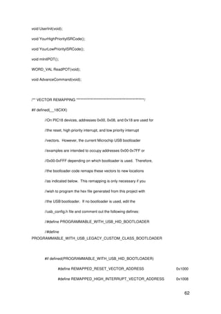 62
void UserInit(void);
void YourHighPriorityISRCode();
void YourLowPriorityISRCode();
void mInitPOT();
WORD_VAL ReadPOT(void);
void AdvanceCommand(void);
/** VECTOR REMAPPING ***********************************************/
#if defined(__18CXX)
//On PIC18 devices, addresses 0x00, 0x08, and 0x18 are used for
//the reset, high priority interrupt, and low priority interrupt
//vectors. However, the current Microchip USB bootloader
//examples are intended to occupy addresses 0x00-0x7FF or
//0x00-0xFFF depending on which bootloader is used. Therefore,
//the bootloader code remaps these vectors to new locations
//as indicated below. This remapping is only necessary if you
//wish to program the hex file generated from this project with
//the USB bootloader. If no bootloader is used, edit the
//usb_config.h file and comment out the following defines:
//#define PROGRAMMABLE_WITH_USB_HID_BOOTLOADER
//#define
PROGRAMMABLE_WITH_USB_LEGACY_CUSTOM_CLASS_BOOTLOADER
#if defined(PROGRAMMABLE_WITH_USB_HID_BOOTLOADER)
#define REMAPPED_RESET_VECTOR_ADDRESS 0x1000
#define REMAPPED_HIGH_INTERRUPT_VECTOR_ADDRESS 0x1008
 