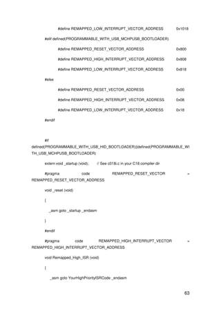 63
#define REMAPPED_LOW_INTERRUPT_VECTOR_ADDRESS 0x1018
#elif defined(PROGRAMMABLE_WITH_USB_MCHPUSB_BOOTLOADER)
#define REMAPPED_RESET_VECTOR_ADDRESS 0x800
#define REMAPPED_HIGH_INTERRUPT_VECTOR_ADDRESS 0x808
#define REMAPPED_LOW_INTERRUPT_VECTOR_ADDRESS 0x818
#else
#define REMAPPED_RESET_VECTOR_ADDRESS 0x00
#define REMAPPED_HIGH_INTERRUPT_VECTOR_ADDRESS 0x08
#define REMAPPED_LOW_INTERRUPT_VECTOR_ADDRESS 0x18
#endif
#if
defined(PROGRAMMABLE_WITH_USB_HID_BOOTLOADER)||defined(PROGRAMMABLE_WI
TH_USB_MCHPUSB_BOOTLOADER)
extern void _startup (void); // See c018i.c in your C18 compiler dir
#pragma code REMAPPED_RESET_VECTOR =
REMAPPED_RESET_VECTOR_ADDRESS
void _reset (void)
{
_asm goto _startup _endasm
}
#endif
#pragma code REMAPPED_HIGH_INTERRUPT_VECTOR =
REMAPPED_HIGH_INTERRUPT_VECTOR_ADDRESS
void Remapped_High_ISR (void)
{
_asm goto YourHighPriorityISRCode _endasm
 