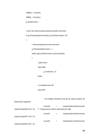 66
TMR0H = Timer0Hi;
TMR0L = Timer0Lo;
g_tempCounter--;
// see if we need to start processing another command
if (!g_ProcessingCommand && (g_NumCommands > 0))
{
// start processing the next command
g_ProcessingCommand = 1;
switch (pCurrentCommand->commandType)
{
// goto home
case 0x60:
g_FineHome = 0;
break;
// controlled move 4D
case 0x61:
// set stepper directions and get all values positive for
bresenham's algorithm
currentX = (long)(int)pCurrentCommand-
>Args.Extrude4D.X.Val * 2L; // * 2 because we need to step twice per step
currentY = (long)(int)pCurrentCommand-
>Args.Extrude4D.Y.Val * 2L;
currentZ = (long)(int)pCurrentCommand-
>Args.Extrude4D.Z.Val * 2L;
 