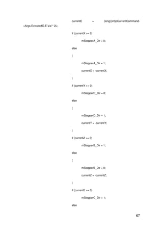 67
currentE = (long)(int)pCurrentCommand-
>Args.Extrude4D.E.Val * 2L;
if (currentX >= 0)
mStepperA_Dir = 0;
else
{
mStepperA_Dir = 1;
currentX = -currentX;
}
if (currentY >= 0)
mStepperD_Dir = 0;
else
{
mStepperD_Dir = 1;
currentY = -currentY;
}
if (currentZ >= 0)
mStepperB_Dir = 1;
else
{
mStepperB_Dir = 0;
currentZ = -currentZ;
}
if (currentE >= 0)
mStepperC_Dir = 1;
else
 