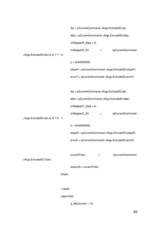 69
dyi = pCurrentCommand->Args.Extrude5D.dyi;
ddyi = pCurrentCommand->Args.Extrude5D.ddyi;
mStepperD_Step = 0;
mStepperD_Dir = (pCurrentCommand-
>Args.Extrude5D.dirs & 2) ? 1 : 0;
y = 0x40000000;
slopeY = pCurrentCommand->Args.Extrude5D.slopeY;
errorY = pCurrentCommand->Args.Extrude5D.errorY;
dei = pCurrentCommand->Args.Extrude5D.dei;
ddei = pCurrentCommand->Args.Extrude5D.ddei;
mStepperC_Step = 0;
mStepperC_Dir = (pCurrentCommand-
>Args.Extrude5D.dirs & 4) ? 0 : 1;
e = 0x40000000;
slopeE = pCurrentCommand->Args.Extrude5D.slopeE;
errorE = pCurrentCommand->Args.Extrude5D.errorE;
currentTicks = pCurrentCommand-
>Args.Extrude5D.Ticks;
ticksLeft = currentTicks;
break;
// dwell
case 0x62:
g_MsCounter = 10;
 
