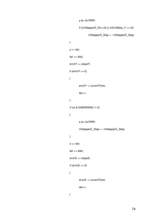 74
y &= 0x7fffffff;
if ((mStepperD_Dir==0) || (mEndStop_Y == 0))
mStepperD_Step = ~mStepperD_Step;
}
y += dyi;
dyi += ddyi;
errorY += slopeY;
if (errorY >= 0)
{
errorY -= currentTicks;
dyi++;
}
if ((e & 0x80000000) != 0)
{
e &= 0x7fffffff;
mStepperC_Step = ~mStepperC_Step;
}
e += dei;
dei += ddei;
errorE += slopeE;
if (errorE >= 0)
{
errorE -= currentTicks;
dei++;
}
 