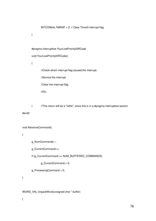 76
INTCONbits.TMR0IF = 0; // Clear Timer0 interrupt flag
}
#pragma interruptlow YourLowPriorityISRCode
void YourLowPriorityISRCode()
{
//Check which interrupt flag caused the interrupt.
//Service the interrupt
//Clear the interrupt flag
//Etc.
} //This return will be a "retfie", since this is in a #pragma interruptlow section
#endif
void AdvanceCommand()
{
g_NumCommands--;
g_CurrentCommand++;
if (g_CurrentCommand >= NUM_BUFFERED_COMMANDS)
g_CurrentCommand = 0;
g_ProcessingCommand = 0;
}
WORD_VAL UnpackWord(unsigned char * buffer)
{
 