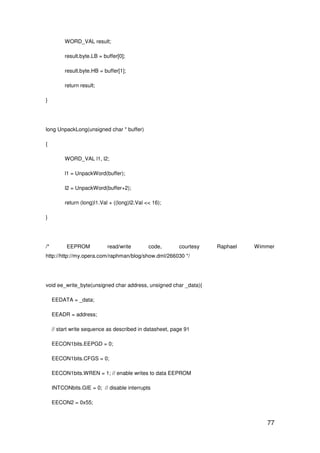 77
WORD_VAL result;
result.byte.LB = buffer[0];
result.byte.HB = buffer[1];
return result;
}
long UnpackLong(unsigned char * buffer)
{
WORD_VAL l1, l2;
l1 = UnpackWord(buffer);
l2 = UnpackWord(buffer+2);
return (long)l1.Val + ((long)l2.Val << 16);
}
/* EEPROM read/write code, courtesy Raphael Wimmer
http://http://my.opera.com/raphman/blog/show.dml/266030 */
void ee_write_byte(unsigned char address, unsigned char _data){
EEDATA = _data;
EEADR = address;
// start write sequence as described in datasheet, page 91
EECON1bits.EEPGD = 0;
EECON1bits.CFGS = 0;
EECON1bits.WREN = 1; // enable writes to data EEPROM
INTCONbits.GIE = 0; // disable interrupts
EECON2 = 0x55;
 