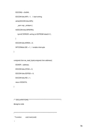 78
EECON2 = 0x0AA;
EECON1bits.WR = 1; // start writing
while(EECON1bits.WR){
_asm nop _endasm;}
if(EECON1bits.WRERR){
//printf("ERROR: writing to EEPROM failed!n");
}
EECON1bits.WREN = 0;
INTCONbits.GIE = 1; // enable interrupts
}
unsigned char ee_read_byte(unsigned char address){
EEADR = address;
EECON1bits.CFGS = 0;
EECON1bits.EEPGD = 0;
EECON1bits.RD = 1;
return EEDATA;
}
/** DECLARATIONS ***************************************************/
#pragma code
/********************************************************************
* Function: void main(void)
*
 