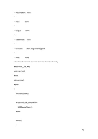 79
* PreCondition: None
*
* Input: None
*
* Output: None
*
* Side Effects: None
*
* Overview: Main program entry point.
*
* Note: None
*******************************************************************/
#if defined(__18CXX)
void main(void)
#else
int main(void)
#endif
{
InitializeSystem();
#if defined(USB_INTERRUPT)
USBDeviceAttach();
#endif
while(1)
{
 