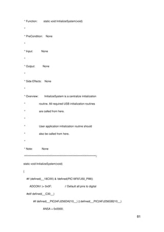 81
* Function: static void InitializeSystem(void)
*
* PreCondition: None
*
* Input: None
*
* Output: None
*
* Side Effects: None
*
* Overview: InitializeSystem is a centralize initialization
* routine. All required USB initialization routines
* are called from here.
*
* User application initialization routine should
* also be called from here.
*
* Note: None
*******************************************************************/
static void InitializeSystem(void)
{
#if (defined(__18CXX) & !defined(PIC18F87J50_PIM))
ADCON1 |= 0x0F; // Default all pins to digital
#elif defined(__C30__)
#if defined(__PIC24FJ256DA210__) || defined(__PIC24FJ256GB210__)
ANSA = 0x0000;
 