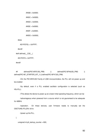 82
ANSB = 0x0000;
ANSC = 0x0000;
ANSD = 0x0000;
ANSE = 0x0000;
ANSF = 0x0000;
ANSG = 0x0000;
#else
AD1PCFGL = 0xFFFF;
#endif
#elif defined(__C32__)
AD1PCFG = 0xFFFF;
#endif
#if defined(PIC18F87J50_PIM) || defined(PIC18F46J50_PIM) ||
defined(PIC18F_STARTER_KIT_1) || defined(PIC18F47J53_PIM)
//On the PIC18F87J50 Family of USB microcontrollers, the PLL will not power up and
be enabled
//by default, even if a PLL enabled oscillator configuration is selected (such as
HS+PLL).
//This allows the device to power up at a lower initial operating frequency, which can be
//advantageous when powered from a source which is not gauranteed to be adequate
for 48MHz
//operation. On these devices, user firmware needs to manually set the
OSCTUNE<PLLEN> bit to
//power up the PLL.
{
unsigned int pll_startup_counter = 600;
 