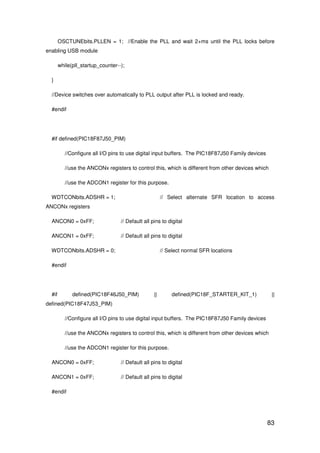 83
OSCTUNEbits.PLLEN = 1; //Enable the PLL and wait 2+ms until the PLL locks before
enabling USB module
while(pll_startup_counter--);
}
//Device switches over automatically to PLL output after PLL is locked and ready.
#endif
#if defined(PIC18F87J50_PIM)
//Configure all I/O pins to use digital input buffers. The PIC18F87J50 Family devices
//use the ANCONx registers to control this, which is different from other devices which
//use the ADCON1 register for this purpose.
WDTCONbits.ADSHR = 1; // Select alternate SFR location to access
ANCONx registers
ANCON0 = 0xFF; // Default all pins to digital
ANCON1 = 0xFF; // Default all pins to digital
WDTCONbits.ADSHR = 0; // Select normal SFR locations
#endif
#if defined(PIC18F46J50_PIM) || defined(PIC18F_STARTER_KIT_1) ||
defined(PIC18F47J53_PIM)
//Configure all I/O pins to use digital input buffers. The PIC18F87J50 Family devices
//use the ANCONx registers to control this, which is different from other devices which
//use the ADCON1 register for this purpose.
ANCON0 = 0xFF; // Default all pins to digital
ANCON1 = 0xFF; // Default all pins to digital
#endif
 