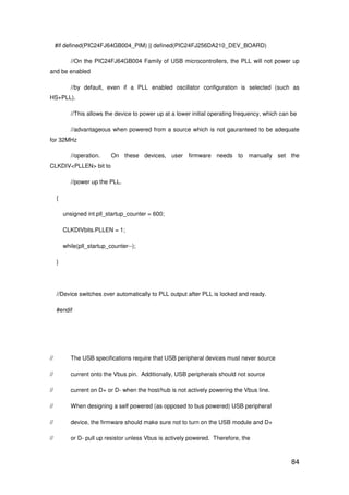 84
#if defined(PIC24FJ64GB004_PIM) || defined(PIC24FJ256DA210_DEV_BOARD)
//On the PIC24FJ64GB004 Family of USB microcontrollers, the PLL will not power up
and be enabled
//by default, even if a PLL enabled oscillator configuration is selected (such as
HS+PLL).
//This allows the device to power up at a lower initial operating frequency, which can be
//advantageous when powered from a source which is not gauranteed to be adequate
for 32MHz
//operation. On these devices, user firmware needs to manually set the
CLKDIV<PLLEN> bit to
//power up the PLL.
{
unsigned int pll_startup_counter = 600;
CLKDIVbits.PLLEN = 1;
while(pll_startup_counter--);
}
//Device switches over automatically to PLL output after PLL is locked and ready.
#endif
// The USB specifications require that USB peripheral devices must never source
// current onto the Vbus pin. Additionally, USB peripherals should not source
// current on D+ or D- when the host/hub is not actively powering the Vbus line.
// When designing a self powered (as opposed to bus powered) USB peripheral
// device, the firmware should make sure not to turn on the USB module and D+
// or D- pull up resistor unless Vbus is actively powered. Therefore, the
 
