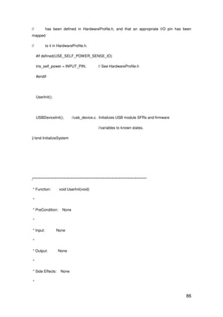 86
// has been defined in HardwareProfile.h, and that an appropriate I/O pin has been
mapped
// to it in HardwareProfile.h.
#if defined(USE_SELF_POWER_SENSE_IO)
tris_self_power = INPUT_PIN; // See HardwareProfile.h
#endif
UserInit();
USBDeviceInit(); //usb_device.c. Initializes USB module SFRs and firmware
//variables to known states.
}//end InitializeSystem
/******************************************************************************
* Function: void UserInit(void)
*
* PreCondition: None
*
* Input: None
*
* Output: None
*
* Side Effects: None
*
 