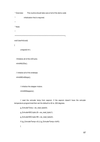 87
* Overview: This routine should take care of all of the demo code
* initialization that is required.
*
* Note:
*
*****************************************************************************/
void UserInit(void)
{
unsigned int i;
//Initialize all of the LED pins
mInitAllLEDs();
// initialize all of the endstops
mInitAllEndStops();
// initialize the stepper motors
mInitAllSteppers();
// read the extruder temp from eeprom. if the eeprom doesn't have the extruder
temperature programmed then set the default to 40 ie. 220 degrees.
g_ExtruderTemp = ee_read_byte(0);
g_ExtruderADC.byte.LB = ee_read_byte(1);
g_ExtruderADC.byte.HB = ee_read_byte(2);
if ((g_ExtruderTemp==0) || (g_ExtruderTemp==0xff))
{
 