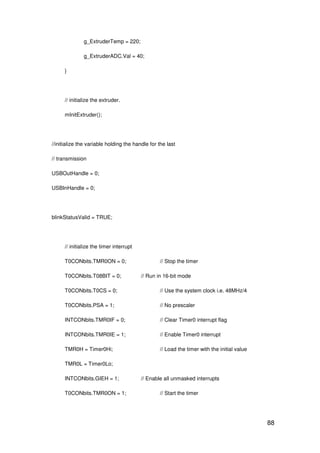 88
g_ExtruderTemp = 220;
g_ExtruderADC.Val = 40;
}
// initialize the extruder.
mInitExtruder();
//initialize the variable holding the handle for the last
// transmission
USBOutHandle = 0;
USBInHandle = 0;
blinkStatusValid = TRUE;
// initialize the timer interrupt
T0CONbits.TMR0ON = 0; // Stop the timer
T0CONbits.T08BIT = 0; // Run in 16-bit mode
T0CONbits.T0CS = 0; // Use the system clock i.e. 48MHz/4
T0CONbits.PSA = 1; // No prescaler
INTCONbits.TMR0IF = 0; // Clear Timer0 interrupt flag
INTCONbits.TMR0IE = 1; // Enable Timer0 interrupt
TMR0H = Timer0Hi; // Load the timer with the initial value
TMR0L = Timer0Lo;
INTCONbits.GIEH = 1; // Enable all unmasked interrupts
T0CONbits.TMR0ON = 1; // Start the timer
 