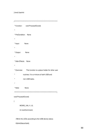 89
}//end UserInit
/********************************************************************
* Function: void ProcessIO(void)
*
* PreCondition: None
*
* Input: None
*
* Output: None
*
* Side Effects: None
*
* Overview: This function is a place holder for other user
* routines. It is a mixture of both USB and
* non-USB tasks.
*
* Note: None
*******************************************************************/
void ProcessIO(void)
{
WORD_VAL l1, l2;
int nextCommand;
//Blink the LEDs according to the USB device status
if(blinkStatusValid)
 