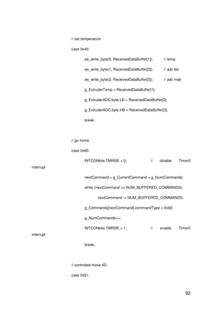 92
// set temperature
case 0x40:
ee_write_byte(0, ReceivedDataBuffer[1]); // temp
ee_write_byte(1, ReceivedDataBuffer[2]); // adc lsb
ee_write_byte(2, ReceivedDataBuffer[3]); // adc msb
g_ExtruderTemp = ReceivedDataBuffer[1];
g_ExtruderADC.byte.LB = ReceivedDataBuffer[2];
g_ExtruderADC.byte.HB = ReceivedDataBuffer[3];
break;
// go home
case 0x60:
INTCONbits.TMR0IE = 0; // disable Timer0
interrupt
nextCommand = g_CurrentCommand + g_NumCommands;
while (nextCommand >= NUM_BUFFERED_COMMANDS)
nextCommand -= NUM_BUFFERED_COMMANDS;
g_Commands[nextCommand].commandType = 0x60;
g_NumCommands++;
INTCONbits.TMR0IE = 1; // enable Timer0
interrupt
break;
// controlled move 4D
case 0x61:
 