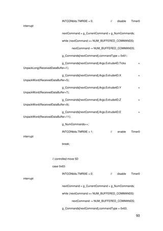 93
INTCONbits.TMR0IE = 0; // disable Timer0
interrupt
nextCommand = g_CurrentCommand + g_NumCommands;
while (nextCommand >= NUM_BUFFERED_COMMANDS)
nextCommand -= NUM_BUFFERED_COMMANDS;
g_Commands[nextCommand].commandType = 0x61;
g_Commands[nextCommand].Args.Extrude4D.Ticks =
UnpackLong(ReceivedDataBuffer+1);
g_Commands[nextCommand].Args.Extrude4D.X =
UnpackWord(ReceivedDataBuffer+5);
g_Commands[nextCommand].Args.Extrude4D.Y =
UnpackWord(ReceivedDataBuffer+7);
g_Commands[nextCommand].Args.Extrude4D.Z =
UnpackWord(ReceivedDataBuffer+9);
g_Commands[nextCommand].Args.Extrude4D.E =
UnpackWord(ReceivedDataBuffer+11);
g_NumCommands++;
INTCONbits.TMR0IE = 1; // enable Timer0
interrupt
break;
// controlled move 5D
case 0x63:
INTCONbits.TMR0IE = 0; // disable Timer0
interrupt
nextCommand = g_CurrentCommand + g_NumCommands;
while (nextCommand >= NUM_BUFFERED_COMMANDS)
nextCommand -= NUM_BUFFERED_COMMANDS;
g_Commands[nextCommand].commandType = 0x63;
 