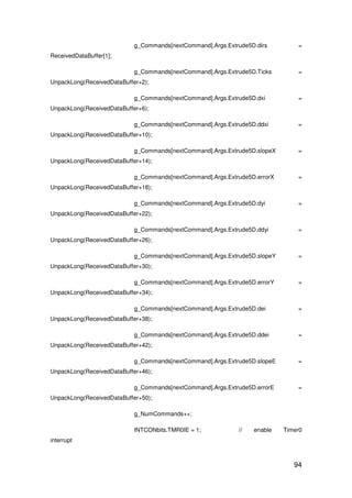 94
g_Commands[nextCommand].Args.Extrude5D.dirs =
ReceivedDataBuffer[1];
g_Commands[nextCommand].Args.Extrude5D.Ticks =
UnpackLong(ReceivedDataBuffer+2);
g_Commands[nextCommand].Args.Extrude5D.dxi =
UnpackLong(ReceivedDataBuffer+6);
g_Commands[nextCommand].Args.Extrude5D.ddxi =
UnpackLong(ReceivedDataBuffer+10);
g_Commands[nextCommand].Args.Extrude5D.slopeX =
UnpackLong(ReceivedDataBuffer+14);
g_Commands[nextCommand].Args.Extrude5D.errorX =
UnpackLong(ReceivedDataBuffer+18);
g_Commands[nextCommand].Args.Extrude5D.dyi =
UnpackLong(ReceivedDataBuffer+22);
g_Commands[nextCommand].Args.Extrude5D.ddyi =
UnpackLong(ReceivedDataBuffer+26);
g_Commands[nextCommand].Args.Extrude5D.slopeY =
UnpackLong(ReceivedDataBuffer+30);
g_Commands[nextCommand].Args.Extrude5D.errorY =
UnpackLong(ReceivedDataBuffer+34);
g_Commands[nextCommand].Args.Extrude5D.dei =
UnpackLong(ReceivedDataBuffer+38);
g_Commands[nextCommand].Args.Extrude5D.ddei =
UnpackLong(ReceivedDataBuffer+42);
g_Commands[nextCommand].Args.Extrude5D.slopeE =
UnpackLong(ReceivedDataBuffer+46);
g_Commands[nextCommand].Args.Extrude5D.errorE =
UnpackLong(ReceivedDataBuffer+50);
g_NumCommands++;
INTCONbits.TMR0IE = 1; // enable Timer0
interrupt
 