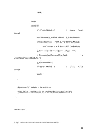 95
break;
// dwell
case 0x62:
INTCONbits.TMR0IE = 0; // disable Timer0
interrupt
nextCommand = g_CurrentCommand + g_NumCommands;
while (nextCommand >= NUM_BUFFERED_COMMANDS)
nextCommand -= NUM_BUFFERED_COMMANDS;
g_Commands[nextCommand].commandType = 0x62;
g_Commands[nextCommand].Args.Dwell =
UnpackWord(ReceivedDataBuffer+1);
g_NumCommands++;
INTCONbits.TMR0IE = 1; // enable Timer0
interrupt
break;
}
//Re-arm the OUT endpoint for the next packet
USBOutHandle = HIDRxPacket(HID_EP,(BYTE*)&ReceivedDataBuffer,64);
}
}//end ProcessIO
/** POT ************************************************************/
 