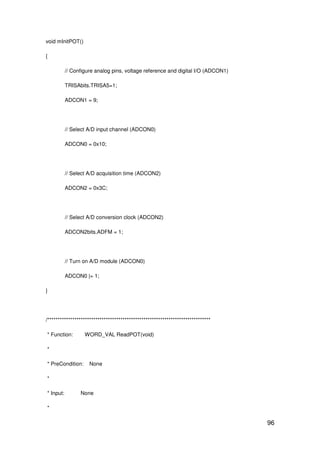 96
void mInitPOT()
{
// Configure analog pins, voltage reference and digital I/O (ADCON1)
TRISAbits.TRISA5=1;
ADCON1 = 9;
// Select A/D input channel (ADCON0)
ADCON0 = 0x10;
// Select A/D acquisition time (ADCON2)
ADCON2 = 0x3C;
// Select A/D conversion clock (ADCON2)
ADCON2bits.ADFM = 1;
// Turn on A/D module (ADCON0)
ADCON0 |= 1;
}
/******************************************************************************
* Function: WORD_VAL ReadPOT(void)
*
* PreCondition: None
*
* Input: None
*
 