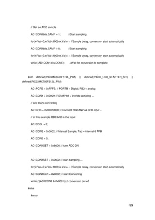 99
// Get an ADC sample
AD1CON1bits.SAMP = 1; //Start sampling
for(w.Val=0;w.Val<1000;w.Val++); //Sample delay, conversion start automatically
AD1CON1bits.SAMP = 0; //Start sampling
for(w.Val=0;w.Val<1000;w.Val++); //Sample delay, conversion start automatically
while(!AD1CON1bits.DONE); //Wait for conversion to complete
#elif defined(PIC32MX460F512L_PIM) || defined(PIC32_USB_STARTER_KIT) ||
defined(PIC32MX795F512L_PIM)
AD1PCFG = 0xFFFB; // PORTB = Digital; RB2 = analog
AD1CON1 = 0x0000; // SAMP bit = 0 ends sampling ...
// and starts converting
AD1CHS = 0x00020000; // Connect RB2/AN2 as CH0 input ..
// in this example RB2/AN2 is the input
AD1CSSL = 0;
AD1CON3 = 0x0002; // Manual Sample, Tad = internal 6 TPB
AD1CON2 = 0;
AD1CON1SET = 0x8000; // turn ADC ON
AD1CON1SET = 0x0002; // start sampling ...
for(w.Val=0;w.Val<1000;w.Val++); //Sample delay, conversion start automatically
AD1CON1CLR = 0x0002; // start Converting
while (!(AD1CON1 & 0x0001));// conversion done?
#else
#error
 