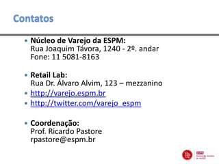 Contatos
     Núcleo de Varejo da ESPM:
      Rua Joaquim Távora, 1240 - 2º. andar
      Fone: 11 5081-8163

   Retail Lab:
    Rua Dr. Álvaro Alvim, 123 – mezzanino
   http://varejo.espm.br
   http://twitter.com/varejo_espm

     Coordenação:
      Prof. Ricardo Pastore
      rpastore@espm.br
                                             18
 