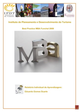 Instituto de Planeamento e Desenvolvimento do Turismo

           Best Practice MBA Funchal 2009




             Relatório Individual de Aprendizagem:

             Eduardo Gomes Duarte




                                                        1
 