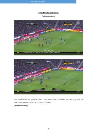 7
GIANNELLI IMBULA
Bolas Paradas Defensivas
Posicionamentos
Posicionamento na grande área com marcação individual ao seu jogador de
marcação, neste caso o avançado do Vitória.
(Homem Sombra)
 