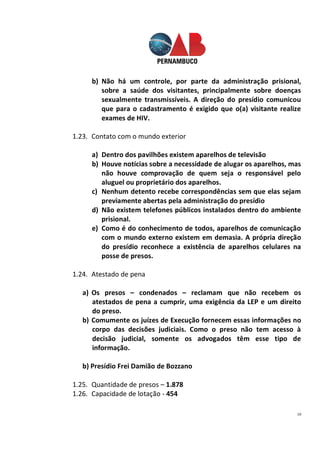 10
b) Não há um controle, por parte da administração prisional,
sobre a saúde dos visitantes, principalmente sobre doenças
sexualmente transmissíveis. A direção do presídio comunicou
que para o cadastramento é exigido que o(a) visitante realize
exames de HIV.
1.23. Contato com o mundo exterior
a) Dentro dos pavilhões existem aparelhos de televisão
b) Houve notícias sobre a necessidade de alugar os aparelhos, mas
não houve comprovação de quem seja o responsável pelo
aluguel ou proprietário dos aparelhos.
c) Nenhum detento recebe correspondências sem que elas sejam
previamente abertas pela administração do presídio
d) Não existem telefones públicos instalados dentro do ambiente
prisional.
e) Como é do conhecimento de todos, aparelhos de comunicação
com o mundo externo existem em demasia. A própria direção
do presídio reconhece a existência de aparelhos celulares na
posse de presos.
1.24. Atestado de pena
a) Os presos – condenados – reclamam que não recebem os
atestados de pena a cumprir, uma exigência da LEP e um direito
do preso.
b) Comumente os juízes de Execução fornecem essas informações no
corpo das decisões judiciais. Como o preso não tem acesso à
decisão judicial, somente os advogados têm esse tipo de
informação.
b) Presídio Frei Damião de Bozzano
1.25. Quantidade de presos – 1.878
1.26. Capacidade de lotação - 454
 