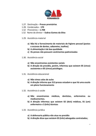 11
1.27. Destinação – Presos provisórios
1.28. Condenados - 170
1.52 Provisórios – 1.708
1.52 Nome do diretor – Esdras Gomes da Silva
1.29. Assistência material
a) Não há o fornecimento de materiais de higiene pessoal (pastas
e escovas de dentes, sabonetes, toalhas)
b) A alimentação é de boa qualidade
c) Os presos não possuem vestimentas padronizadas
1.30. Assistência social
a) Não encontramos assistentes sociais
b) A direção do presídio, porém, informou que existem 05 (cinco)
assistentes e 05 (cinco) psicólogos.
1.31. Assistência educacional
a) Não vimos salas de aulas
b) A direção informa que 313 presos estudam e que há uma escola
em pleno funcionamento
1.32. Assistência à saúde
a) Não encontramos médicos, dentistas, enfermeiros ou
medicamentos.
b) A direção informou que existem 02 (dois) médicos, 01 (um)
enfermeiro e 3 (três) técnicos
1.33. Assistência jurídica
a) A defensoria pública não atua no presídio
b) A direção disse que existem 03 (três) advogados contratados;
 