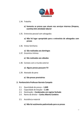 12
1.34. Trabalho
a) Somente os presos que atuam nos serviços internos (limpeza,
cozinha) têm atividade laboral
1.35. Entrevista pessoal com advogados
a) Não há lugar apropriado para a entrevista de advogados com
presos
1.36. Visitas familiares
a) São realizadas aos domingos
1.37. Encontros íntimos
a) São realizados aos sábados
1.38. Contato com o mundo exterior
a) Alguns presos possuem TV
1.39. Atestado de pena
a) São presos provisórios
2. Penitenciária Professor Barreto Campelo
2.1. Quantidade de presos – 1.849
2.2. Capacidade de lotação – 1.100
2.3. Destinação – Condenados em regime fechado
2.4. Nome do diretor – Carlos Alberto Cordeiro
2.5. Assistência material
a) Não há vestimenta padronizada para os presos
 