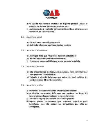 13
b) O Estado não fornece material de higiene pessoal (pastas e
escovas de dentes, sabonetes, toalhas, etc)
c) A alimentação é realizada normalmente, embora alguns presos
reclamem do seu conteúdo
2.6. Assistência social
a) Encontramos um assistente social
b) A direção informou que 5 assistentes existem
2.7. Assistência educacional
a) A direção disse que 739 presos estavam estudando
b) Há uma escola em pleno funcionamento
c) Existe uma pequena biblioteca precariamente instalada
2.8. Assistência à saúde
a) Não encontramos médicos, nem dentistas, nem enfermeiros e
nem produtos farmacêuticos.
b) Todavia, a direção informou que existe 01 (um) médico, 01
(um) dentista e 01 (um) enfermeiro
2.9. Assistência jurídica
a) Durante a visita encontramos um advogado no local
b) A direção, entretanto, informou que existem, ao todo, 05
(cinco) advogados contratados temporariamente.
c) A defensoria pública não tem atuação no presídio
d) Alguns presos reclamaram que possuem requisitos para
benefícios, mas não podem ser perquiridos, por falta de
advogados.
 