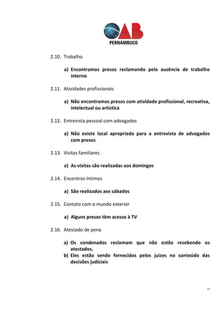 14
2.10. Trabalho
a) Encontramos presos reclamando pela ausência de trabalho
interno
2.11. Atividades profissionais
a) Não encontramos presos com atividade profissional, recreativa,
intelectual ou artística
2.12. Entrevista pessoal com advogados
a) Não existe local apropriado para a entrevista de advogados
com presos
2.13. Visitas familiares
a) As visitas são realizadas aos domingos
2.14. Encontros íntimos
a) São realizados aos sábados
2.15. Contato com o mundo exterior
a) Alguns presos têm acesso à TV
2.16. Atestado de pena
a) Os condenados reclamam que não estão recebendo os
atestados.
b) Eles estão sendo fornecidos pelos juízes no conteúdo das
decisões judiciais
 