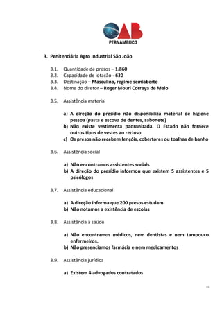 15
3. Penitenciária Agro Industrial São João
3.1. Quantidade de presos – 1.860
3.2. Capacidade de lotação - 630
3.3. Destinação – Masculino, regime semiaberto
3.4. Nome do diretor – Roger Mouri Correya de Melo
3.5. Assistência material
a) A direção do presídio não disponibiliza material de higiene
pessoa (pasta e escova de dentes, sabonete)
b) Não existe vestimenta padronizada. O Estado não fornece
outros tipos de vestes ao recluso
c) Os presos não recebem lençóis, cobertores ou toalhas de banho
3.6. Assistência social
a) Não encontramos assistentes sociais
b) A direção do presídio informou que existem 5 assistentes e 5
psicólogos
3.7. Assistência educacional
a) A direção informa que 200 presos estudam
b) Não notamos a existência de escolas
3.8. Assistência à saúde
a) Não encontramos médicos, nem dentistas e nem tampouco
enfermeiros.
b) Não presenciamos farmácia e nem medicamentos
3.9. Assistência jurídica
a) Existem 4 advogados contratados
 