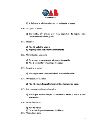 16
b) A defensoria pública não atua no ambiente prisional
3.10. Disciplina prisional
a) Em média, 20 presos, por mês, regridem de regime pelo
cometimento de falta grave.
3.11. Trabalho
a) Não há trabalho interno
b) Alguns presos trabalham externamente
3.12. Alimentação e vestuário
a) Os presos reclamaram da alimentação servida
b) Não é oferecido vestuário padronizado
3.13. Previdência social
a) Não registramos presos filiados à presidência social
3.14. Atividades profissionais
a) Não há atividades profissionais, intelectuais ou de lazer.
3.15. Entrevista pessoal com advogados
a) Não lugar apropriado para a entrevista entre o preso e seus
advogados.
3.16. Visitas familiares
a) Não há visitas
b) Os presos é que visitam seus familiares
3.17. Atestado de pena
 