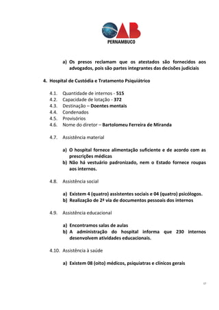 17
a) Os presos reclamam que os atestados são fornecidos aos
advogados, pois são partes integrantes das decisões judiciais
4. Hospital de Custódia e Tratamento Psiquiátrico
4.1. Quantidade de internos - 515
4.2. Capacidade de lotação - 372
4.3. Destinação – Doentes mentais
4.4. Condenados
4.5. Provisórios
4.6. Nome do diretor – Bartolomeu Ferreira de Miranda
4.7. Assistência material
a) O hospital fornece alimentação suficiente e de acordo com as
prescrições médicas
b) Não há vestuário padronizado, nem o Estado fornece roupas
aos internos.
4.8. Assistência social
a) Existem 4 (quatro) assistentes sociais e 04 (quatro) psicólogos.
b) Realização de 2ª via de documentos pessoais dos internos
4.9. Assistência educacional
a) Encontramos salas de aulas
b) A administração do hospital informa que 230 internos
desenvolvem atividades educacionais.
4.10. Assistência à saúde
a) Existem 08 (oito) médicos, psiquiatras e clínicos gerais
 