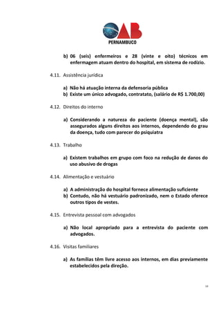 18
b) 06 (seis) enfermeiros e 28 (vinte e oito) técnicos em
enfermagem atuam dentro do hospital, em sistema de rodízio.
4.11. Assistência jurídica
a) Não há atuação interna da defensoria pública
b) Existe um único advogado, contratato, (salário de R$ 1.700,00)
4.12. Direitos do interno
a) Considerando a natureza do paciente (doença mental), são
assegurados alguns direitos aos internos, dependendo do grau
da doença, tudo com parecer do psiquiatra
4.13. Trabalho
a) Existem trabalhos em grupo com foco na redução de danos do
uso abusivo de drogas
4.14. Alimentação e vestuário
a) A administração do hospital fornece alimentação suficiente
b) Contudo, não há vestuário padronizado, nem o Estado oferece
outros tipos de vestes.
4.15. Entrevista pessoal com advogados
a) Não local apropriado para a entrevista do paciente com
advogados.
4.16. Visitas familiares
a) As famílias têm livre acesso aos internos, em dias previamente
estabelecidos pela direção.
 