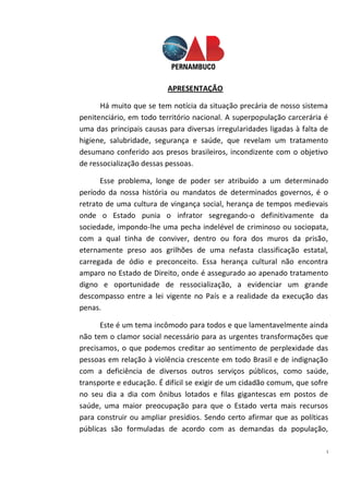 1
APRESENTAÇÃO
Há muito que se tem notícia da situação precária de nosso sistema
penitenciário, em todo território nacional. A superpopulação carcerária é
uma das principais causas para diversas irregularidades ligadas à falta de
higiene, salubridade, segurança e saúde, que revelam um tratamento
desumano conferido aos presos brasileiros, incondizente com o objetivo
de ressocialização dessas pessoas.
Esse problema, longe de poder ser atribuído a um determinado
período da nossa história ou mandatos de determinados governos, é o
retrato de uma cultura de vingança social, herança de tempos medievais
onde o Estado punia o infrator segregando-o definitivamente da
sociedade, impondo-lhe uma pecha indelével de criminoso ou sociopata,
com a qual tinha de conviver, dentro ou fora dos muros da prisão,
eternamente preso aos grilhões de uma nefasta classificação estatal,
carregada de ódio e preconceito. Essa herança cultural não encontra
amparo no Estado de Direito, onde é assegurado ao apenado tratamento
digno e oportunidade de ressocialização, a evidenciar um grande
descompasso entre a lei vigente no País e a realidade da execução das
penas.
Este é um tema incômodo para todos e que lamentavelmente ainda
não tem o clamor social necessário para as urgentes transformações que
precisamos, o que podemos creditar ao sentimento de perplexidade das
pessoas em relação à violência crescente em todo Brasil e de indignação
com a deficiência de diversos outros serviços públicos, como saúde,
transporte e educação. É difícil se exigir de um cidadão comum, que sofre
no seu dia a dia com ônibus lotados e filas gigantescas em postos de
saúde, uma maior preocupação para que o Estado verta mais recursos
para construir ou ampliar presídios. Sendo certo afirmar que as políticas
públicas são formuladas de acordo com as demandas da população,
 