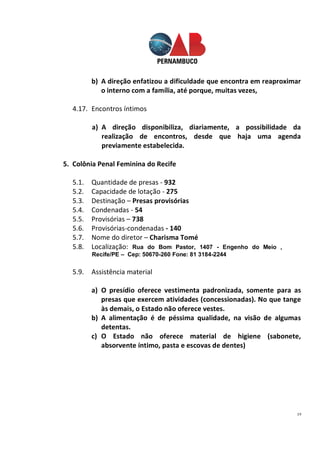 19
b) A direção enfatizou a dificuldade que encontra em reaproximar
o interno com a família, até porque, muitas vezes,
4.17. Encontros íntimos
a) A direção disponibiliza, diariamente, a possibilidade da
realização de encontros, desde que haja uma agenda
previamente estabelecida.
5. Colônia Penal Feminina do Recife
5.1. Quantidade de presas - 932
5.2. Capacidade de lotação - 275
5.3. Destinação – Presas provisórias
5.4. Condenadas - 54
5.5. Provisórias – 738
5.6. Provisórias-condenadas - 140
5.7. Nome do diretor – Charisma Tomé
5.8. Localização: Rua do Bom Pastor, 1407 - Engenho do Meio ,
Recife/PE – Cep: 50670-260 Fone: 81 3184-2244
5.9. Assistência material
a) O presídio oferece vestimenta padronizada, somente para as
presas que exercem atividades (concessionadas). No que tange
às demais, o Estado não oferece vestes.
b) A alimentação é de péssima qualidade, na visão de algumas
detentas.
c) O Estado não oferece material de higiene (sabonete,
absorvente íntimo, pasta e escovas de dentes)
 