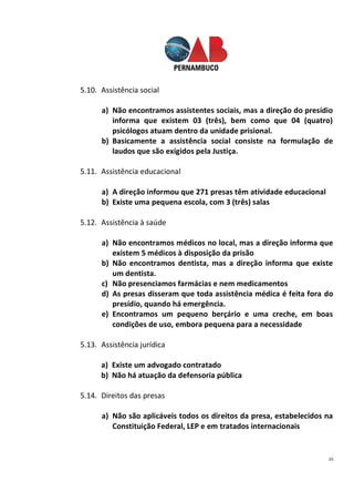 20
5.10. Assistência social
a) Não encontramos assistentes sociais, mas a direção do presídio
informa que existem 03 (três), bem como que 04 (quatro)
psicólogos atuam dentro da unidade prisional.
b) Basicamente a assistência social consiste na formulação de
laudos que são exigidos pela Justiça.
5.11. Assistência educacional
a) A direção informou que 271 presas têm atividade educacional
b) Existe uma pequena escola, com 3 (três) salas
5.12. Assistência à saúde
a) Não encontramos médicos no local, mas a direção informa que
existem 5 médicos à disposição da prisão
b) Não encontramos dentista, mas a direção informa que existe
um dentista.
c) Não presenciamos farmácias e nem medicamentos
d) As presas disseram que toda assistência médica é feita fora do
presídio, quando há emergência.
e) Encontramos um pequeno berçário e uma creche, em boas
condições de uso, embora pequena para a necessidade
5.13. Assistência jurídica
a) Existe um advogado contratado
b) Não há atuação da defensoria pública
5.14. Direitos das presas
a) Não são aplicáveis todos os direitos da presa, estabelecidos na
Constituição Federal, LEP e em tratados internacionais
 