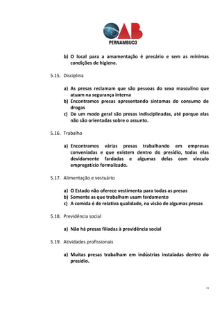 21
b) O local para a amamentação é precário e sem as mínimas
condições de higiene.
5.15. Disciplina
a) As presas reclamam que são pessoas do sexo masculino que
atuam na segurança interna
b) Encontramos presas apresentando sintomas do consumo de
drogas
c) De um modo geral são presas indisciplinadas, até porque elas
não são orientadas sobre o assunto.
5.16. Trabalho
a) Encontramos várias presas trabalhando em empresas
conveniadas e que existem dentro do presídio, todas elas
devidamente fardadas e algumas delas com vínculo
empregatício formalizado.
5.17. Alimentação e vestuário
a) O Estado não oferece vestimenta para todas as presas
b) Somente as que trabalham usam fardamento
c) A comida é de relativa qualidade, na visão de algumas presas
5.18. Previdência social
a) Não há presas filiadas à previdência social
5.19. Atividades profissionais
a) Muitas presas trabalham em indústrias instaladas dentro do
presídio.
 