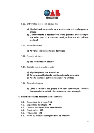 22
5.20. Entrevista pessoal com advogados
a) Não há local apropriado para a entrevista entre advogados e
presas.
b) O atendimento é realizado de forma precária, quase sempre
em salas que já acomodam serviços internos da unidade
prisional.
5.21. Visitas familiares
a) As visitas são realizadas aos domingos
5.22. Encontros íntimos
a) São realizadas aos sábados
5.23. Contato com o mundo exterior
a) Algumas presas têm acesso à TV
b) As correspondências são monitoradas pela segurança
c) Não há telefones públicos instalados na unidade
5.24. Atestado de pena
a) Como a maioria das presas não tem condenação, torna-se
desnecessária a emissão do atestado de pena a cumprir.
6. Presídio Rorenildo da Rocha Leão – Palmares
6.1. Quantidade de presos - 598
6.2. Capacidade de lotação - 74
6.3. Destinação – Provisórios e condenados
6.4. Condenados - 160
6.5. Provisórios - 438
6.6. Nome do diretor – Welington Silva de Andrade
 