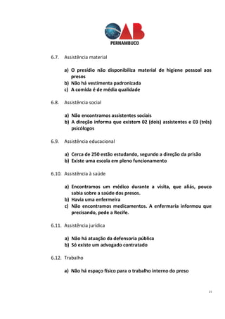 23
6.7. Assistência material
a) O presídio não disponibiliza material de higiene pessoal aos
presos
b) Não há vestimenta padronizada
c) A comida é de média qualidade
6.8. Assistência social
a) Não encontramos assistentes sociais
b) A direção informa que existem 02 (dois) assistentes e 03 (três)
psicólogos
6.9. Assistência educacional
a) Cerca de 250 estão estudando, segundo a direção da prisão
b) Existe uma escola em pleno funcionamento
6.10. Assistência à saúde
a) Encontramos um médico durante a visita, que aliás, pouco
sabia sobre a saúde dos presos.
b) Havia uma enfermeira
c) Não encontramos medicamentos. A enfermaria informou que
precisando, pede a Recife.
6.11. Assistência jurídica
a) Não há atuação da defensoria pública
b) Só existe um advogado contratado
6.12. Trabalho
a) Não há espaço físico para o trabalho interno do preso
 