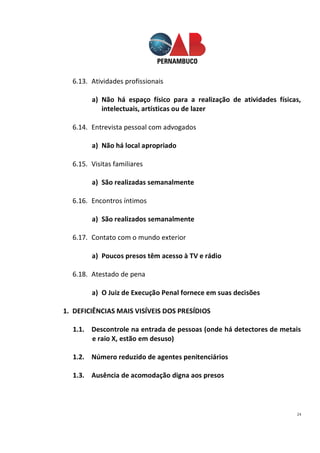 24
6.13. Atividades profissionais
a) Não há espaço físico para a realização de atividades físicas,
intelectuais, artísticas ou de lazer
6.14. Entrevista pessoal com advogados
a) Não há local apropriado
6.15. Visitas familiares
a) São realizadas semanalmente
6.16. Encontros íntimos
a) São realizados semanalmente
6.17. Contato com o mundo exterior
a) Poucos presos têm acesso à TV e rádio
6.18. Atestado de pena
a) O Juiz de Execução Penal fornece em suas decisões
1. DEFICIÊNCIAS MAIS VISÍVEIS DOS PRESÍDIOS
1.1. Descontrole na entrada de pessoas (onde há detectores de metais
e raio X, estão em desuso)
1.2. Número reduzido de agentes penitenciários
1.3. Ausência de acomodação digna aos presos
 