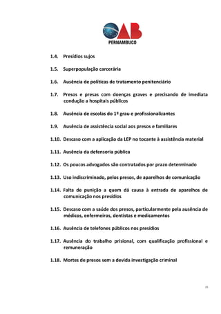25
1.4. Presídios sujos
1.5. Superpopulação carcerária
1.6. Ausência de políticas de tratamento penitenciário
1.7. Presos e presas com doenças graves e precisando de imediata
condução a hospitais públicos
1.8. Ausência de escolas do 1º grau e profissionalizantes
1.9. Ausência de assistência social aos presos e familiares
1.10. Descaso com a aplicação da LEP no tocante à assistência material
1.11. Ausência da defensoria pública
1.12. Os poucos advogados são contratados por prazo determinado
1.13. Uso indiscriminado, pelos presos, de aparelhos de comunicação
1.14. Falta de punição a quem dá causa à entrada de aparelhos de
comunicação nos presídios
1.15. Descaso com a saúde dos presos, particularmente pela ausência de
médicos, enfermeiros, dentistas e medicamentos
1.16. Ausência de telefones públicos nos presídios
1.17. Ausência do trabalho prisional, com qualificação profissional e
remuneração
1.18. Mortes de presos sem a devida investigação criminal
 