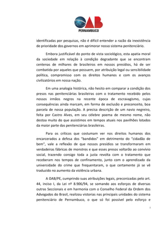 2
identificadas por pesquisas, não é difícil entender a razão da inexistência
de prioridade dos governos em aprimorar nosso sistema penitenciário.
Embora justificável do ponto de vista sociológico, esta apatia moral
da sociedade em relação à condição degradante que se encontram
centenas de milhares de brasileiros em nossos presídios, há de ser
combatida por aqueles que possuem, por atribuição legal ou sensibilidade
política, compromisso com os direitos humanos e com os avanços
civilizatórios em nossa nação.
Em uma analogia histórica, não hesito em comparar a condição dos
presos nas penitenciárias brasileiras com o tratamento recebido pelos
nossos irmãos negros na recente época de escravagismo, cujas
consequências ainda marcam, em forma de exclusão e preconceito, boa
parcela de nossa população. A precisa descrição de um navio negreiro,
feita por Castro Alves, em seu célebre poema de mesmo nome, não
destoa muito do que assistimos em tempos atuais nos pavilhões lotados
da maior parte das penitenciárias brasileiras.
Para os críticos que costumam ver nos direitos humanos dos
encarcerados a defesa dos “bandidos” em detrimento do “cidadão de
bem”, vale a reflexão de que nossos presídios se transformaram em
verdadeiras fábricas de monstros e que esses presos voltarão ao convívio
social, trazendo consigo toda a justa revolta com o tratamento que
receberam nos tempos de confinamento, junto com o aprendizado da
universidade do crime que frequentaram, o que certamente já se vê
traduzido no aumento da violência urbana.
A OAB/PE, cumprindo suas atribuições legais, preconizadas pelo art.
44, inciso I, da Lei nº 8.906/94, se somando aos esforços de diversas
outras Seccionais e em harmonia com o Conselho Federal da Ordem dos
Advogados do Brasil, realizou vistorias nas principais unidades do sistema
penitenciário de Pernambuco, o que só foi possível pelo esforço e
 