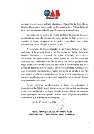 3
compromisso de nossos colegas advogados, integrantes da Comissão de
Direitos Humanos e Subcomissão de Ressocialização e Política Prisional,
bem capitaneadas por João Olimpio Mendonça e Adeildo Nunes.
Este relatório é a síntese do retrato dantesco da situação de nossas
penitenciárias, que não discrepa de outras tantas do País, a merecer a
atenção de todos os agentes e entidades responsáveis pela política
prisional e de ressocialização em nosso Estado.
A Secretaria de Ressocialização, o Ministério Público, o Poder
Judiciário, a Defensoria Pública, as Secretarias de Saúde, Educação,
Direitos Humanos, a Pastoral Carcerária, Cendhec, entre outras
instituições não governamentais, todos devem se aliar na busca por
mudanças para melhorar o estado de coisas em nossas penitenciárias.
Urge, ainda, que o Poder Judiciário determine o cumprimento das leis e
princípios basilares da Constituição, como o da dignidade humana, antes
que organismos internacionais o façam em forma de sanção a um País
que, espero um dia, se envergonhará da forma cruel e perversa que vem
tratando aqueles que se encontram sob sua tutela, com o objetivo de uma
impossível ressocialização.
Nossos sinceros agradecimentos a todos os advogados e
Conselheiros da OAB/PE que integraram nossas delegações nas vistorias,
assim como ao Secretário de Ressocialização Romero Ribeiro, em nome de
quem agradeço a todos os agentes penitenciários, dirigentes de presídios
e servidores que viabilizaram as inspeções.
Recife, 15 de abril de 2014.
PEDRO HENRIQUE BRAGA REYNALDO ALVES
PRESIDENTE DO CONSELHO SECCIONAL DA OAB/PE
 